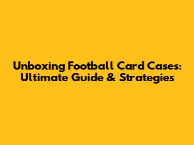 Unboxing Football Card Cases: Ultimate Guide & Strategies
