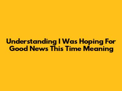 Understanding 'I Was Hoping For Good News This Time' Meaning