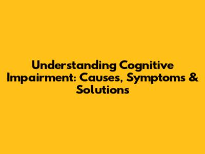 Understanding Cognitive Impairment: Causes, Symptoms & Solutions