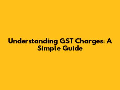 Understanding GST Charges: A Simple Guide