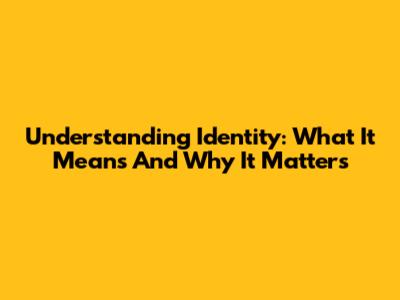 Understanding Identity: What It Means And Why It Matters