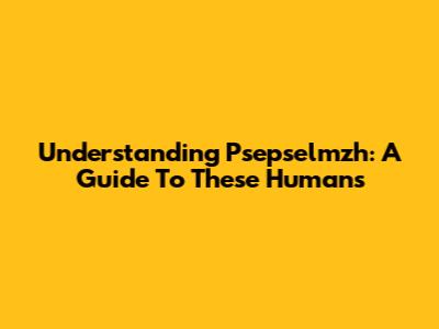 Understanding Psepselmzh: A Guide To These Humans