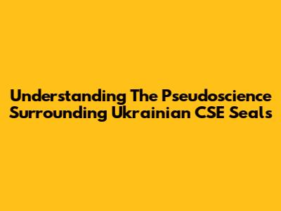 Understanding The Pseudoscience Surrounding Ukrainian CSE Seals