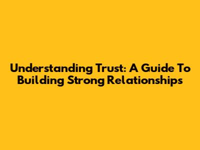 Understanding Trust: A Guide To Building Strong Relationships