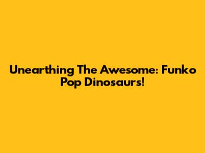 Unearthing The Awesome: Funko Pop Dinosaurs!