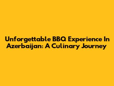 Unforgettable BBQ Experience In Azerbaijan: A Culinary Journey