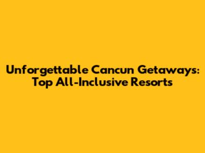 Unforgettable Cancun Getaways: Top All-Inclusive Resorts