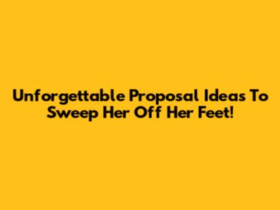 Unforgettable Proposal Ideas To Sweep Her Off Her Feet!