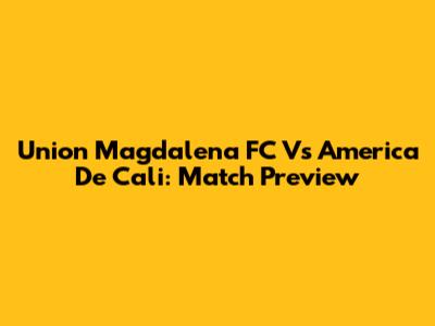 Union Magdalena FC Vs America De Cali: Match Preview