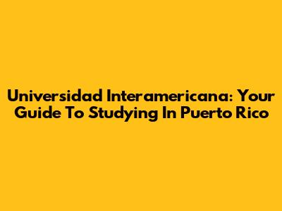 Universidad Interamericana: Your Guide To Studying In Puerto Rico