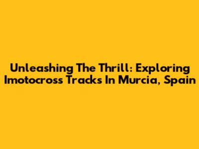 Unleashing The Thrill: Exploring Imotocross Tracks In Murcia, Spain