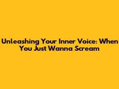 Unleashing Your Inner Voice: When You Just Wanna Scream