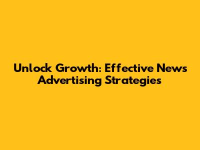 Unlock Growth: Effective News Advertising Strategies