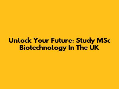 Unlock Your Future: Study MSc Biotechnology In The UK