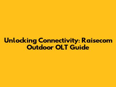 Unlocking Connectivity: Raisecom Outdoor OLT Guide