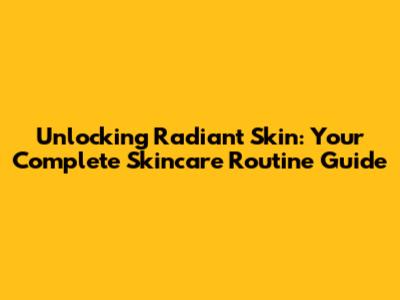 Unlocking Radiant Skin: Your Complete Skincare Routine Guide
