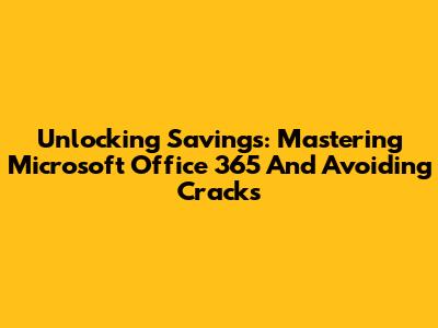 Unlocking Savings: Mastering Microsoft Office 365 And Avoiding Cracks