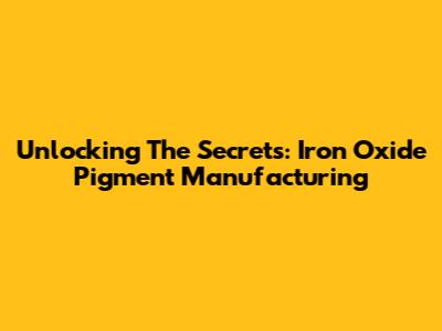 Unlocking The Secrets: Iron Oxide Pigment Manufacturing