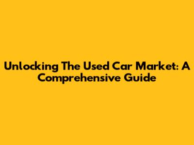 Unlocking The Used Car Market: A Comprehensive Guide