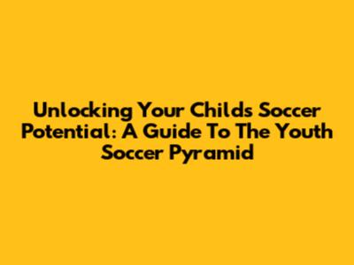 Unlocking Your Child's Soccer Potential: A Guide To The Youth Soccer Pyramid