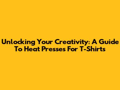 Unlocking Your Creativity: A Guide To Heat Presses For T-Shirts