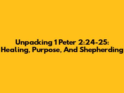Unpacking 1 Peter 2:24-25: Healing, Purpose, And Shepherding
