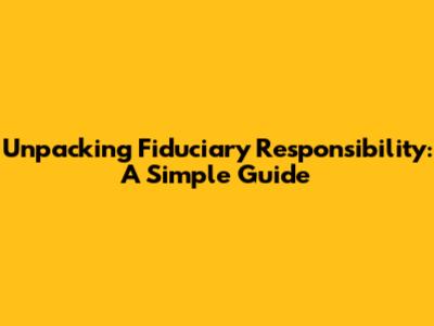 Unpacking Fiduciary Responsibility: A Simple Guide