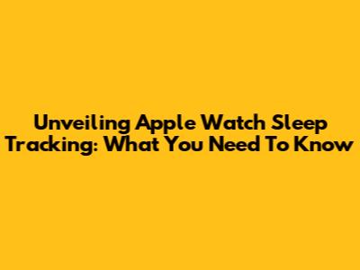 Unveiling Apple Watch Sleep Tracking: What You Need To Know
