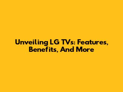 Unveiling LG TVs: Features, Benefits, And More