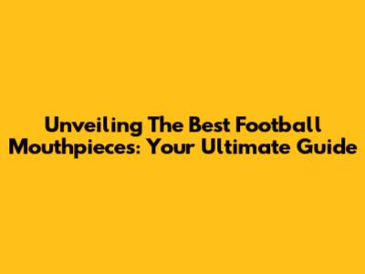 Unveiling The Best Football Mouthpieces: Your Ultimate Guide