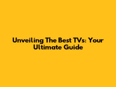 Unveiling The Best TVs: Your Ultimate Guide