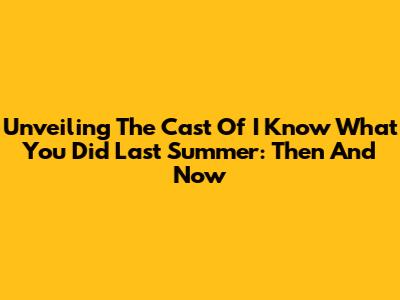 Unveiling The Cast Of 'I Know What You Did Last Summer': Then And Now