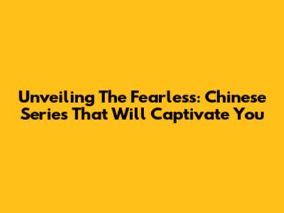 Unveiling The Fearless: Chinese Series That Will Captivate You