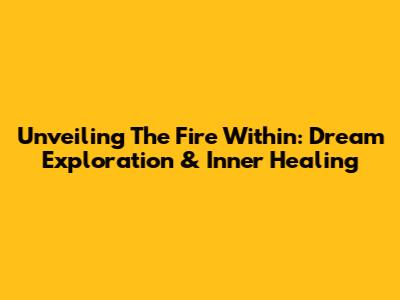 Unveiling The Fire Within: Dream Exploration & Inner Healing