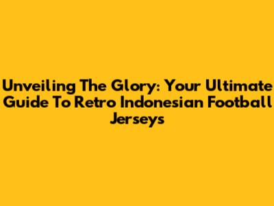 Unveiling The Glory: Your Ultimate Guide To Retro Indonesian Football Jerseys
