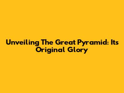Unveiling The Great Pyramid: Its Original Glory