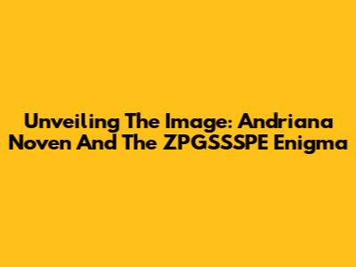 Unveiling The Image: Andriana Noven And The ZPGSSSPE Enigma
