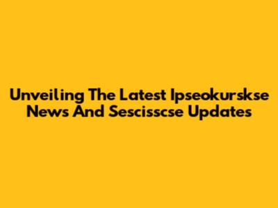 Unveiling The Latest Ipseokurskse News And Sescisscse Updates