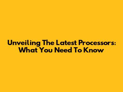Unveiling The Latest Processors: What You Need To Know