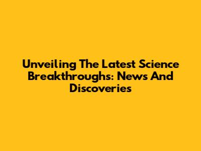 Unveiling The Latest Science Breakthroughs: News And Discoveries