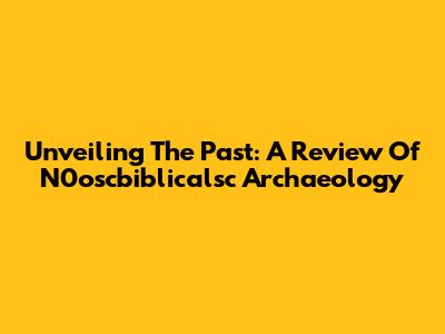 Unveiling The Past: A Review Of N0oscbiblicalsc Archaeology