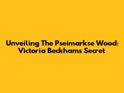 Unveiling The Pseimarkse Wood: Victoria Beckham's Secret