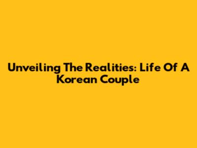 Unveiling The Realities: Life Of A Korean Couple