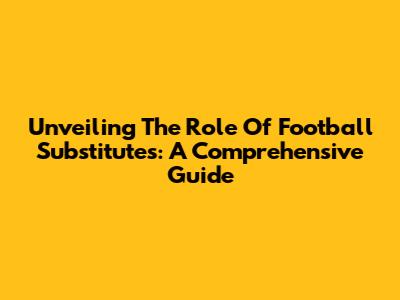 Unveiling The Role Of Football Substitutes: A Comprehensive Guide