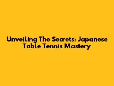Unveiling The Secrets: Japanese Table Tennis Mastery