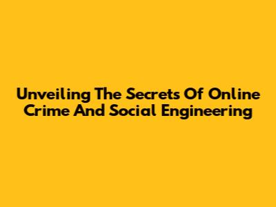 Unveiling The Secrets Of Online Crime And Social Engineering