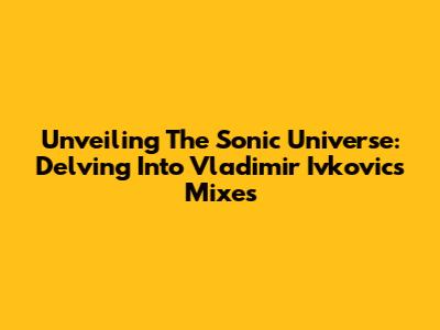 Unveiling The Sonic Universe: Delving Into Vladimir Ivkovic's Mixes