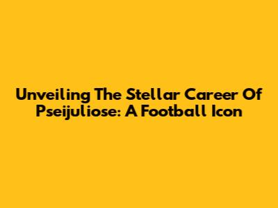 Unveiling The Stellar Career Of Pseijuliose: A Football Icon