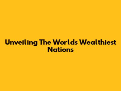 Unveiling The World's Wealthiest Nations