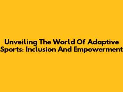 Unveiling The World Of Adaptive Sports: Inclusion And Empowerment